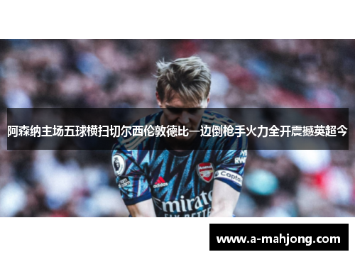 阿森纳主场五球横扫切尔西伦敦德比一边倒枪手火力全开震撼英超今 阿森纳主场五球横扫切尔西伦敦德比一边倒枪手火力全开震撼英超今