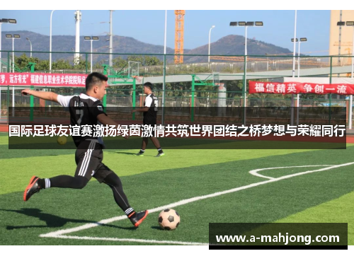 国际足球友谊赛激扬绿茵激情共筑世界团结之桥梦想与荣耀同行 国际足球友谊赛激扬绿茵激情共筑世界团结之桥梦想与荣耀同行